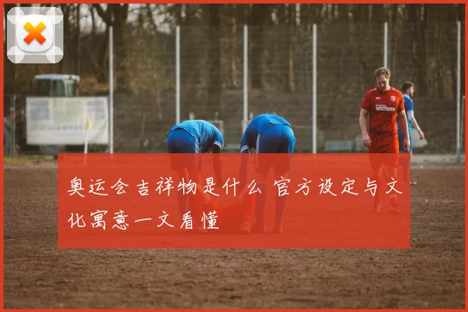 奥运会吉祥物是什么 官方设定与文化寓意一文看懂