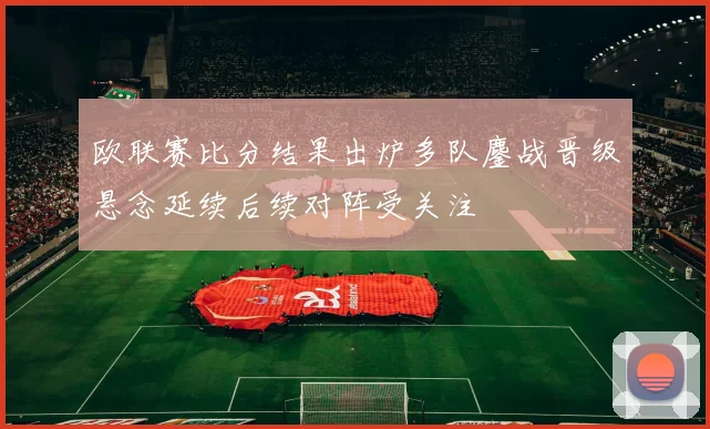 欧联赛比分结果出炉多队鏖战晋级悬念延续后续对阵受关注