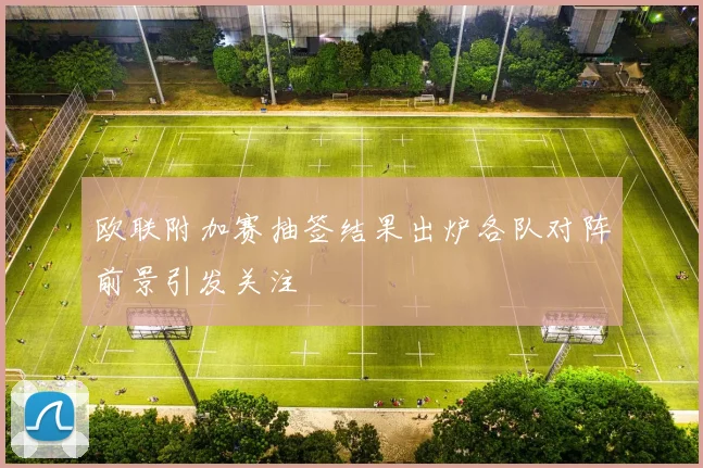 欧联附加赛抽签结果出炉各队对阵前景引发关注