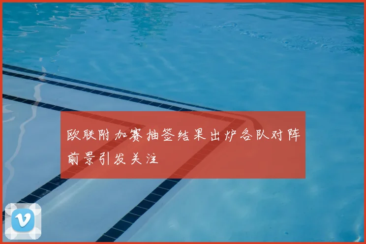 欧联附加赛抽签结果出炉各队对阵前景引发关注