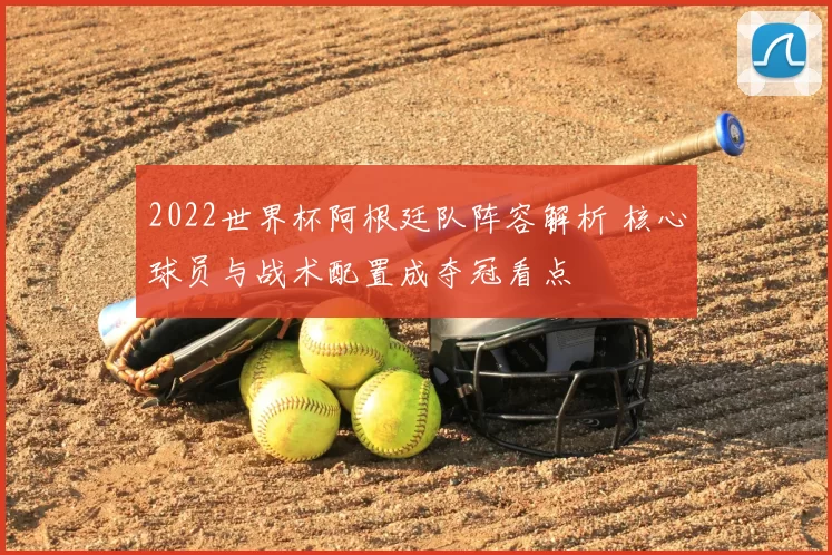 2022世界杯阿根廷队阵容解析 核心球员与战术配置成夺冠看点