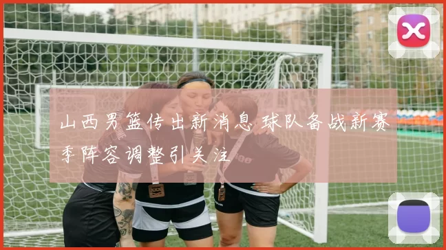 山西男篮传出新消息 球队备战新赛季阵容调整引关注