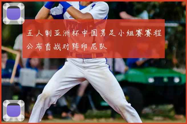 五人制亚洲杯中国男足小组赛赛程公布首战对阵印尼队