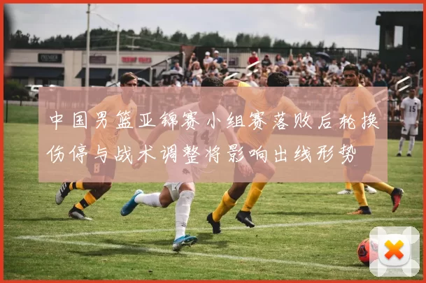 中国男篮亚锦赛小组赛落败后轮换伤停与战术调整将影响出线形势