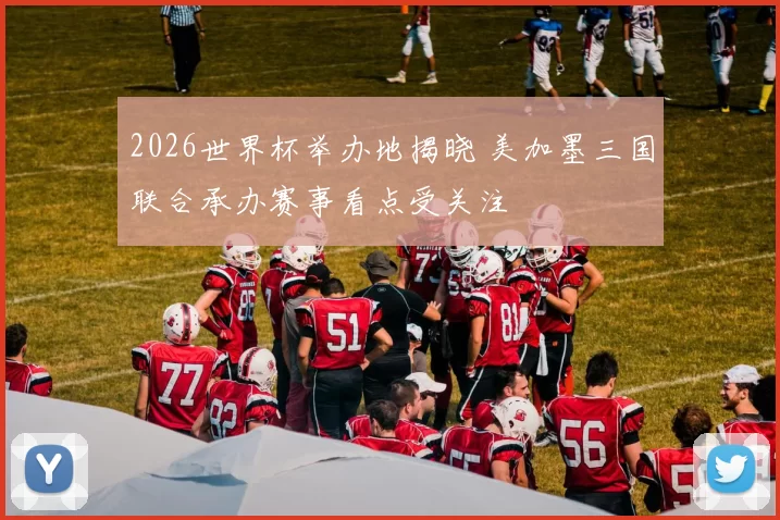 2026世界杯举办地揭晓 美加墨三国联合承办赛事看点受关注