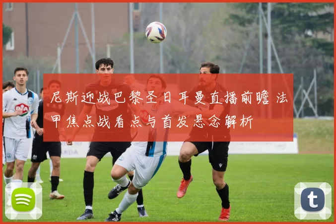 尼斯迎战巴黎圣日耳曼直播前瞻 法甲焦点战看点与首发悬念解析