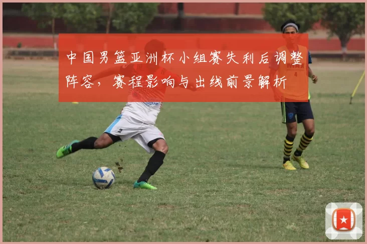 中国男篮亚洲杯小组赛失利后调整阵容，赛程影响与出线前景解析
