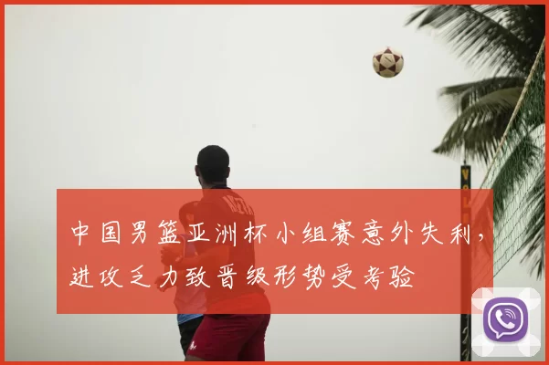中国男篮亚洲杯小组赛意外失利，进攻乏力致晋级形势受考验