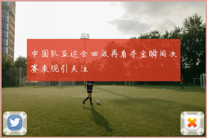 中国队亚运会回放再看夺金瞬间决赛表现引关注