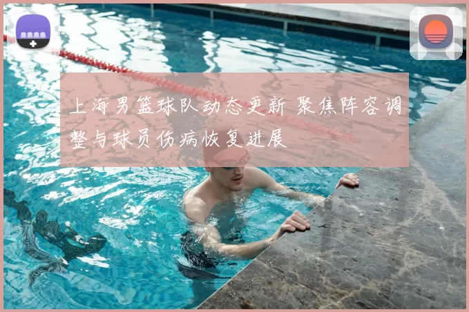 上海男篮球队动态更新 聚焦阵容调整与球员伤病恢复进展