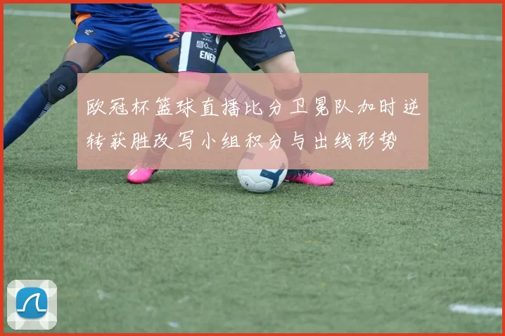 欧冠杯篮球直播比分卫冕队加时逆转获胜改写小组积分与出线形势