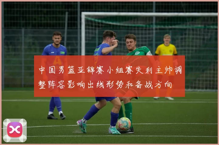 中国男篮亚锦赛小组赛失利主帅调整阵容影响出线形势和备战方向
