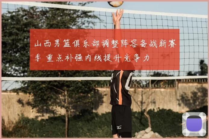 山西男篮俱乐部调整阵容备战新赛季 重点补强内线提升竞争力