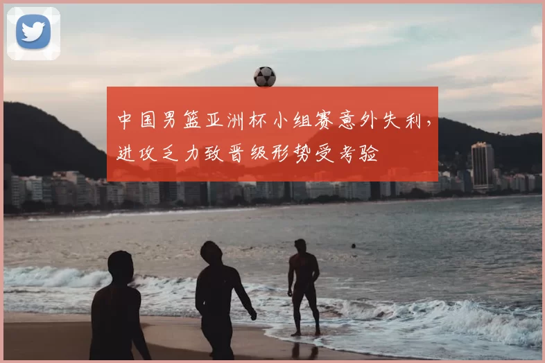 中国男篮亚洲杯小组赛意外失利，进攻乏力致晋级形势受考验