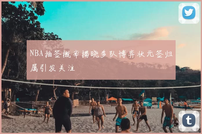 NBA抽签概率揭晓多队博弈状元签归属引发关注