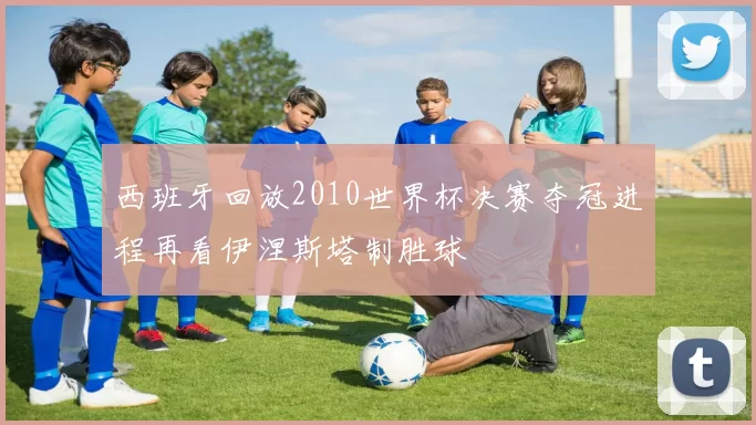 西班牙回放2010世界杯决赛夺冠进程再看伊涅斯塔制胜球