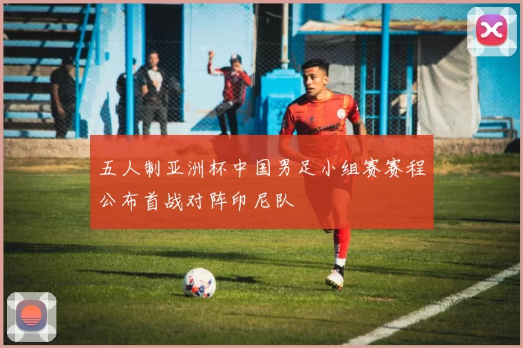 五人制亚洲杯中国男足小组赛赛程公布首战对阵印尼队