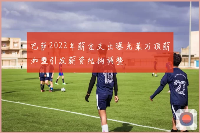 巴萨2022年薪金支出曝光莱万顶薪加盟引发薪资结构调整