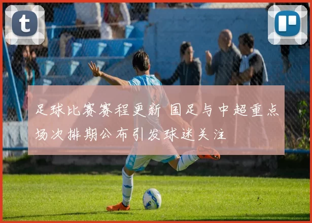 足球比赛赛程更新 国足与中超重点场次排期公布引发球迷关注