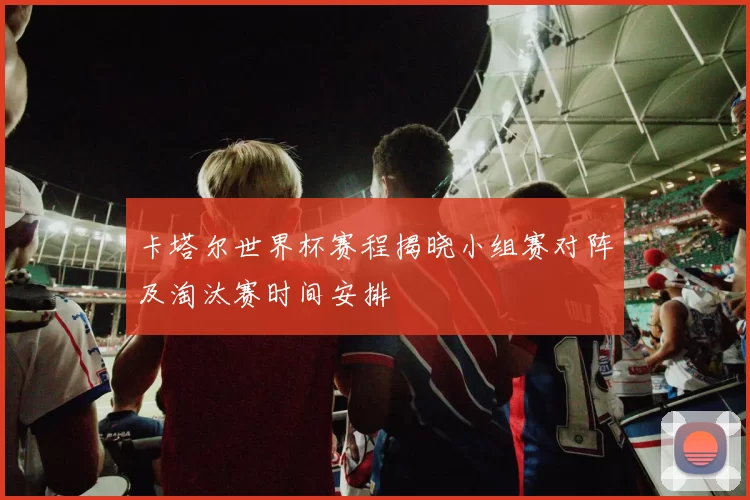 卡塔尔世界杯赛程揭晓小组赛对阵及淘汰赛时间安排