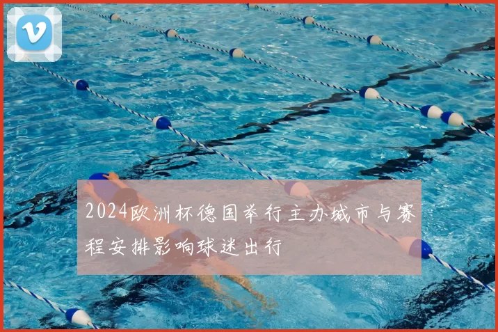 2024欧洲杯德国举行主办城市与赛程安排影响球迷出行