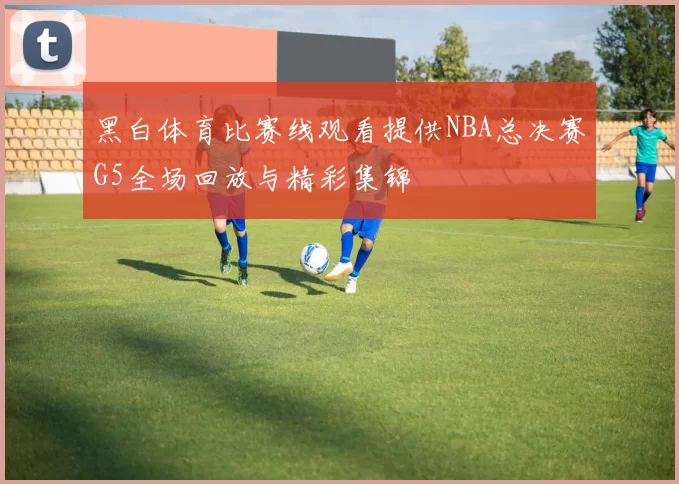 黑白体育比赛线观看提供NBA总决赛G5全场回放与精彩集锦