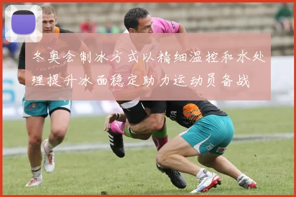 冬奥会制冰方式以精细温控和水处理提升冰面稳定助力运动员备战