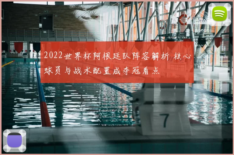 2022世界杯阿根廷队阵容解析 核心球员与战术配置成夺冠看点