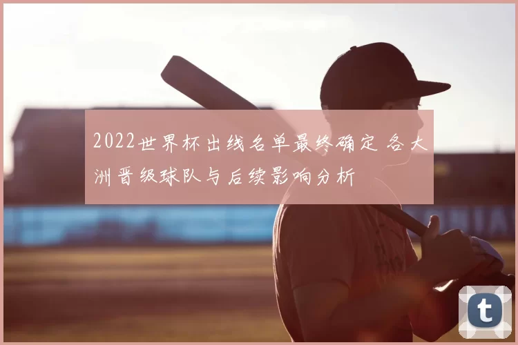 2022世界杯出线名单最终确定 各大洲晋级球队与后续影响分析