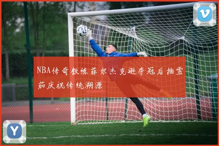 NBA传奇教练菲尔杰克逊夺冠后抽雪茄庆祝传统溯源