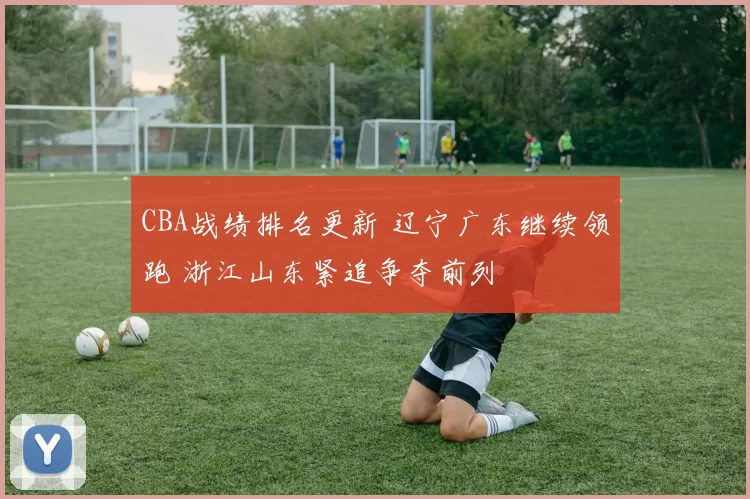 CBA战绩排名更新 辽宁广东继续领跑 浙江山东紧追争夺前列