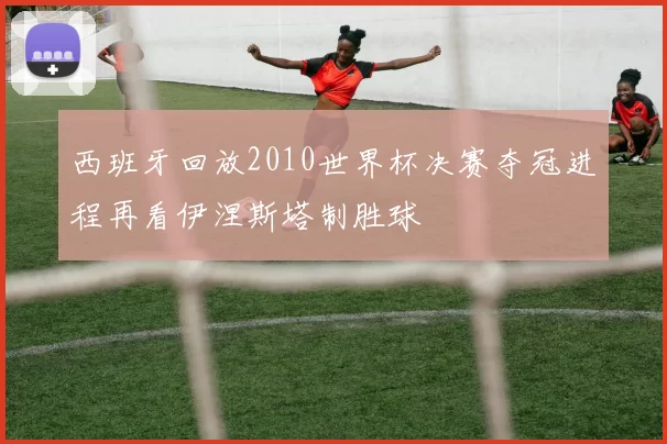 西班牙回放2010世界杯决赛夺冠进程再看伊涅斯塔制胜球