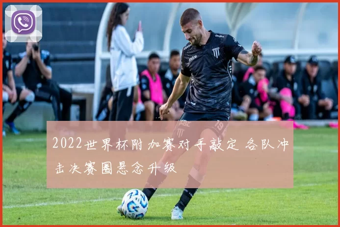 2022世界杯附加赛对手敲定 各队冲击决赛圈悬念升级