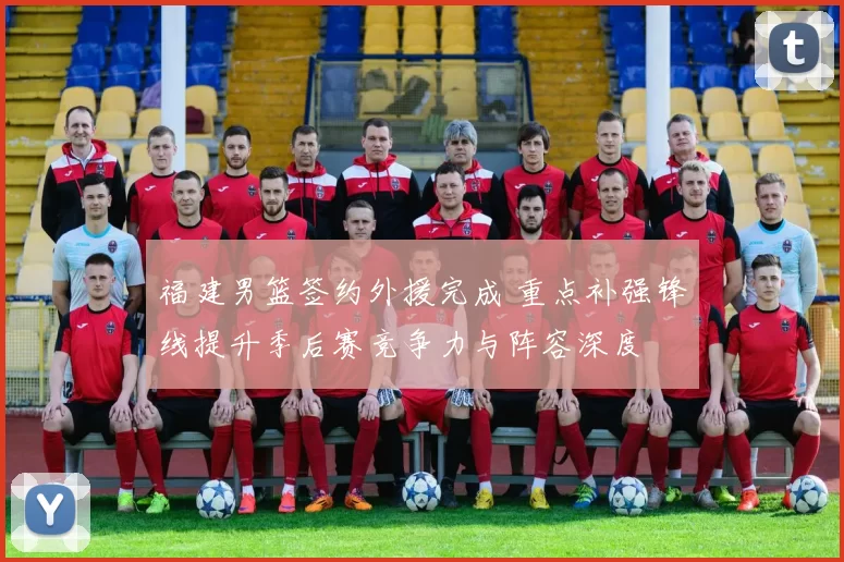 福建男篮签约外援完成 重点补强锋线提升季后赛竞争力与阵容深度