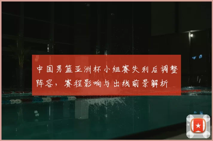 中国男篮亚洲杯小组赛失利后调整阵容，赛程影响与出线前景解析