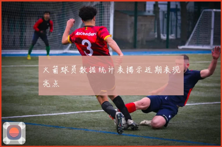 火箭球员数据统计表揭示近期表现亮点