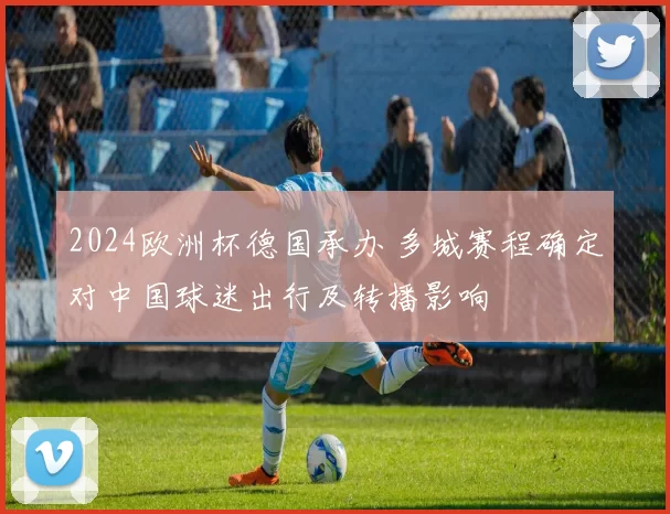 2024欧洲杯德国承办 多城赛程确定对中国球迷出行及转播影响