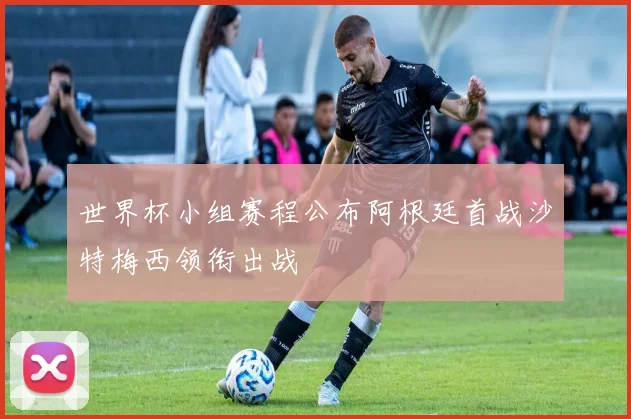 世界杯小组赛程公布阿根廷首战沙特梅西领衔出战
