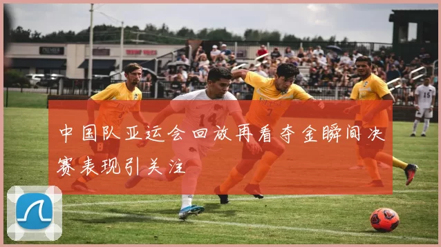中国队亚运会回放再看夺金瞬间决赛表现引关注