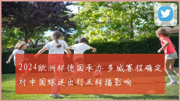 2024欧洲杯德国承办 多城赛程确定对中国球迷出行及转播影响