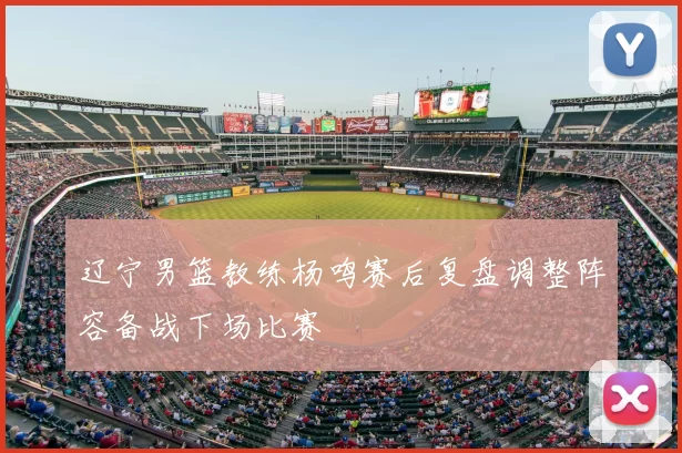 辽宁男篮教练杨鸣赛后复盘调整阵容备战下场比赛
