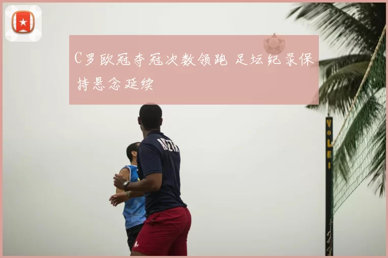 C罗欧冠夺冠次数领跑 足坛纪录保持悬念延续