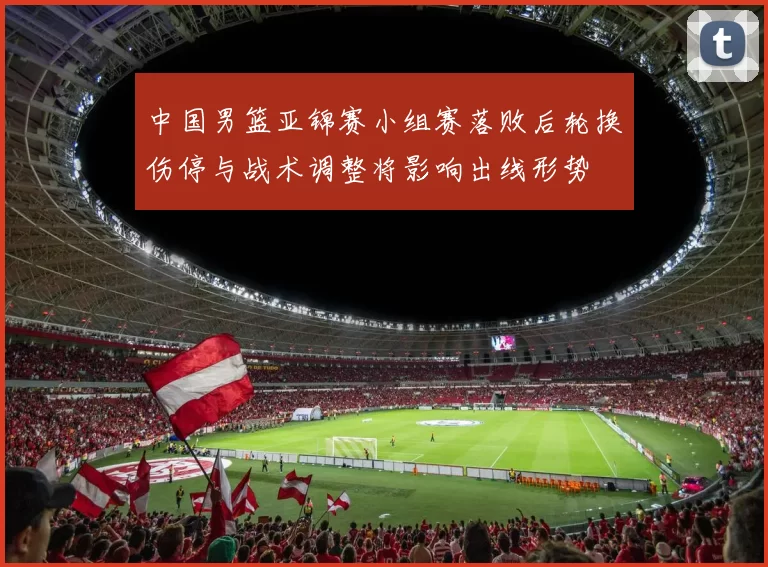 中国男篮亚锦赛小组赛落败后轮换伤停与战术调整将影响出线形势